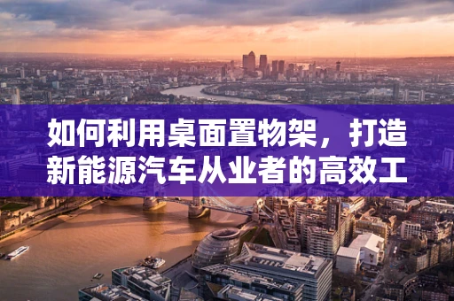 如何利用桌面置物架，打造新能源汽车从业者的高效工作站？