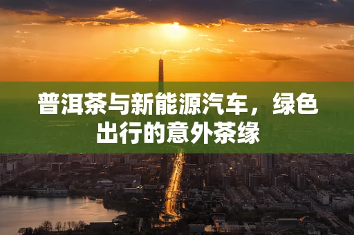 普洱茶与新能源汽车，绿色出行的意外茶缘