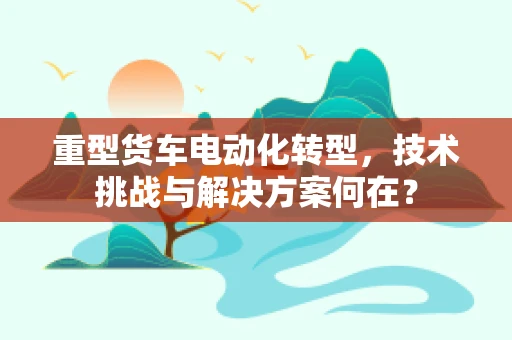重型货车电动化转型，技术挑战与解决方案何在？