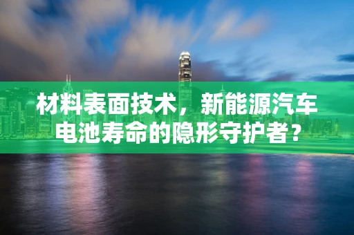 材料表面技术，新能源汽车电池寿命的隐形守护者？