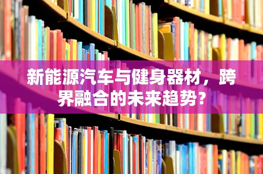 新能源汽车与健身器材，跨界融合的未来趋势？