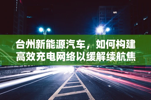 台州新能源汽车，如何构建高效充电网络以缓解续航焦虑？