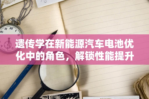 遗传学在新能源汽车电池优化中的角色，解锁性能提升的遗传密码？