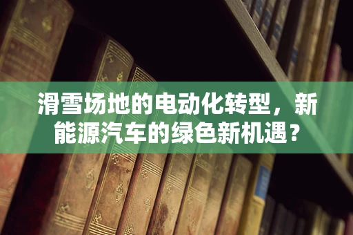 滑雪场地的电动化转型，新能源汽车的绿色新机遇？