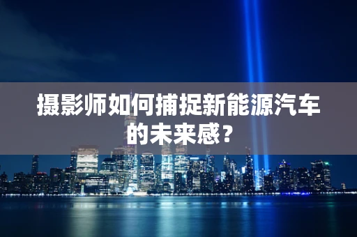 摄影师如何捕捉新能源汽车的未来感？