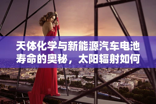 天体化学与新能源汽车电池寿命的奥秘，太阳辐射如何影响？