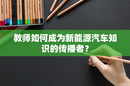 教师如何成为新能源汽车知识的传播者？