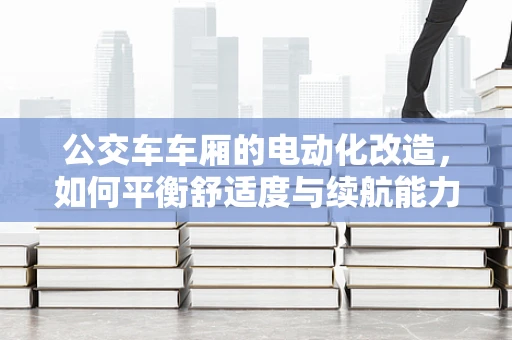 公交车车厢的电动化改造，如何平衡舒适度与续航能力？