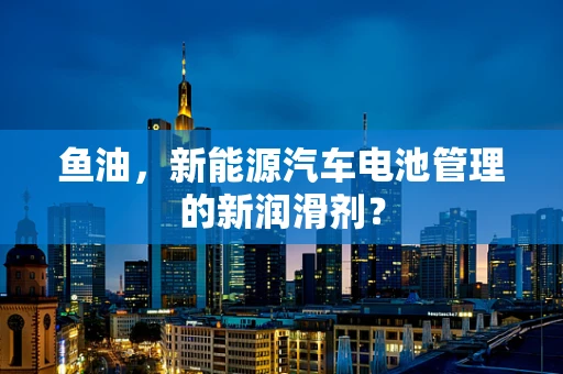 鱼油，新能源汽车电池管理的新润滑剂？
