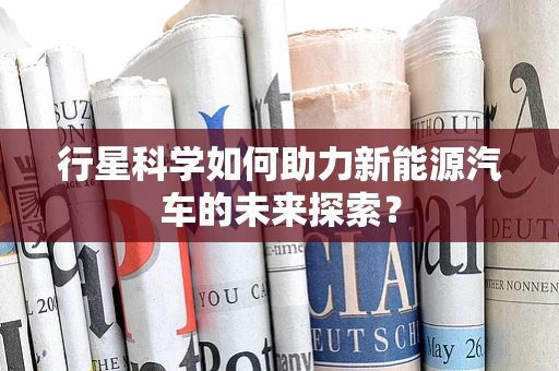 行星科学如何助力新能源汽车的未来探索？
