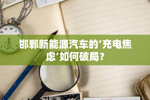 邯郸新能源汽车的‘充电焦虑’如何破局？