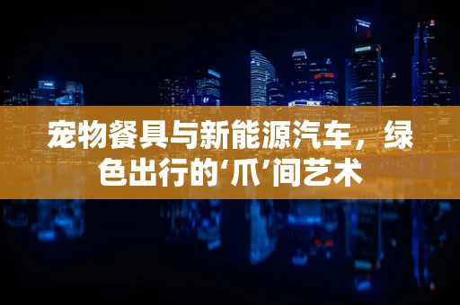宠物餐具与新能源汽车，绿色出行的‘爪’间艺术