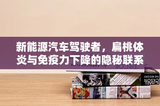 新能源汽车驾驶者，扁桃体炎与免疫力下降的隐秘联系