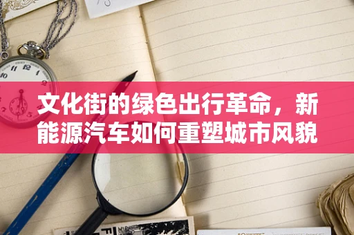 文化街的绿色出行革命，新能源汽车如何重塑城市风貌？