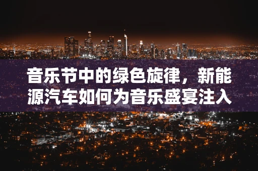音乐节中的绿色旋律，新能源汽车如何为音乐盛宴注入环保新动力？