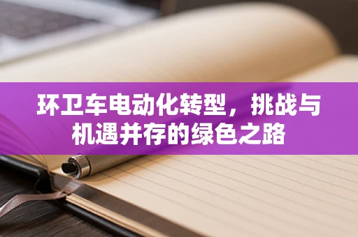 环卫车电动化转型，挑战与机遇并存的绿色之路