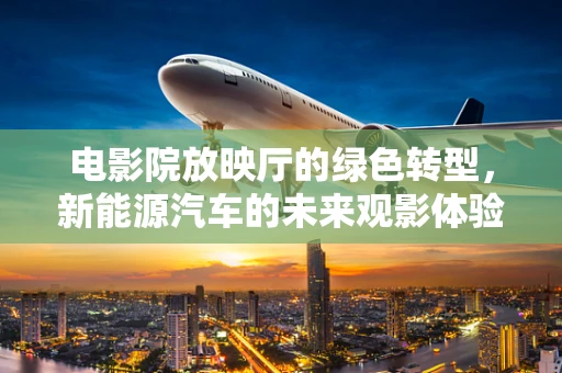 电影院放映厅的绿色转型，新能源汽车的未来观影体验？