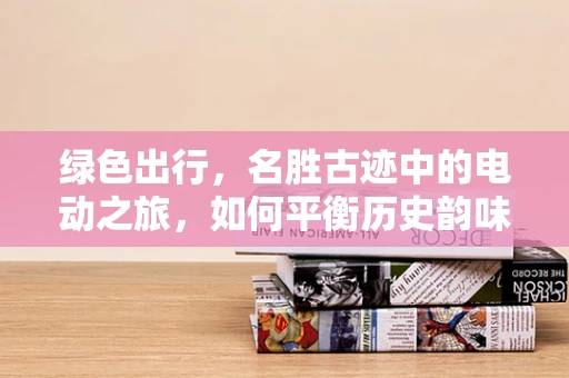 绿色出行，名胜古迹中的电动之旅，如何平衡历史韵味与未来动力？