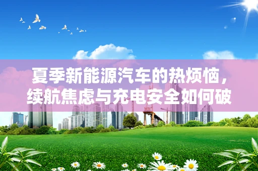 夏季新能源汽车的热烦恼，续航焦虑与充电安全如何破局？