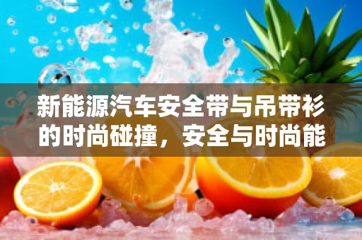 新能源汽车安全带与吊带衫的时尚碰撞，安全与时尚能否共舞？