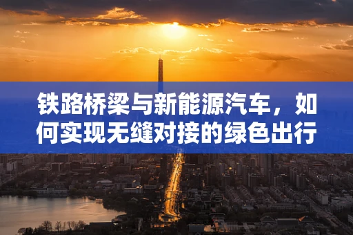 铁路桥梁与新能源汽车，如何实现无缝对接的绿色出行？