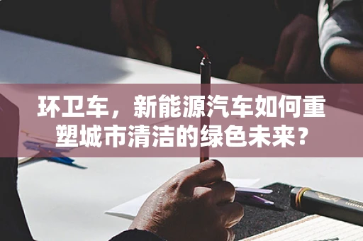 环卫车，新能源汽车如何重塑城市清洁的绿色未来？