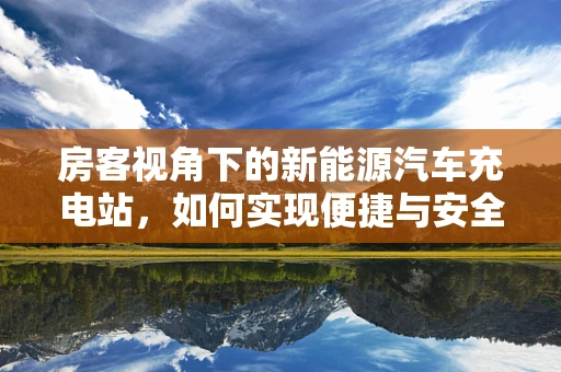 房客视角下的新能源汽车充电站，如何实现便捷与安全的充电之旅？
