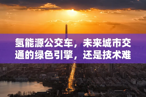 氢能源公交车，未来城市交通的绿色引擎，还是技术难题的试验田？