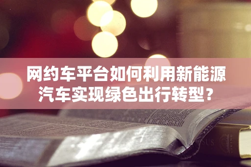 网约车平台如何利用新能源汽车实现绿色出行转型？