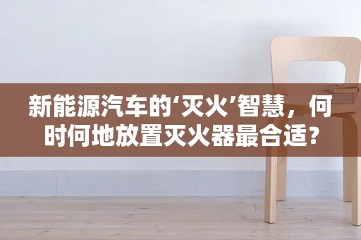 新能源汽车的‘灭火’智慧，何时何地放置灭火器最合适？