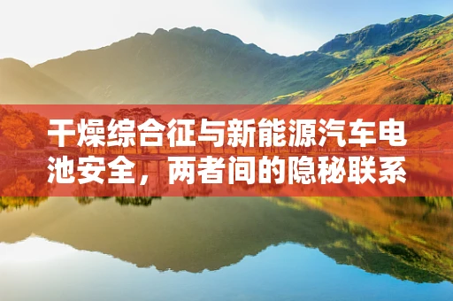 干燥综合征与新能源汽车电池安全，两者间的隐秘联系？