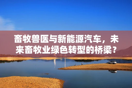 畜牧兽医与新能源汽车，未来畜牧业绿色转型的桥梁？