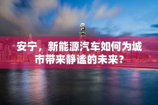 安宁，新能源汽车如何为城市带来静谧的未来？