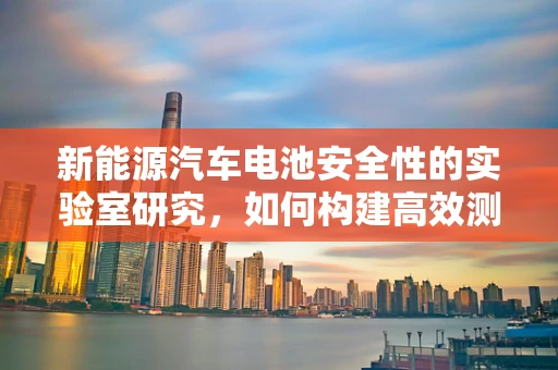 新能源汽车电池安全性的实验室研究，如何构建高效测试体系？