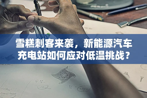 雪糕刺客来袭，新能源汽车充电站如何应对低温挑战？