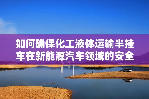 如何确保化工液体运输半挂车在新能源汽车领域的安全与高效？
