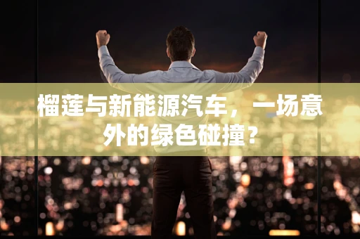 榴莲与新能源汽车，一场意外的绿色碰撞？
