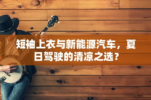 短袖上衣与新能源汽车，夏日驾驶的清凉之选？