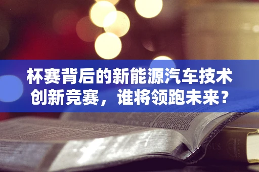 杯赛背后的新能源汽车技术创新竞赛，谁将领跑未来？