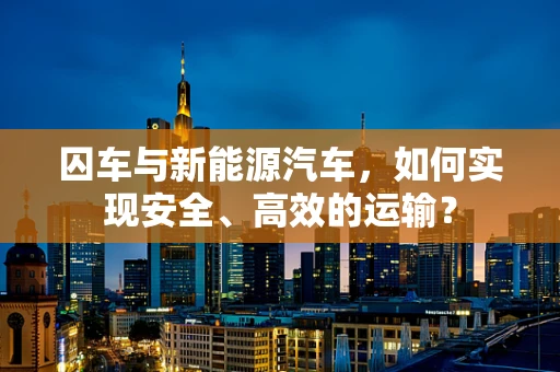 囚车与新能源汽车，如何实现安全、高效的运输？