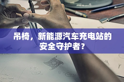 吊椅，新能源汽车充电站的安全守护者？