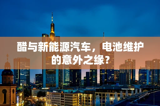 醋与新能源汽车，电池维护的意外之缘？