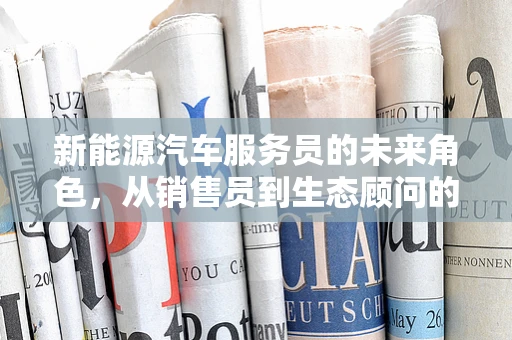 新能源汽车服务员的未来角色，从销售员到生态顾问的转变？