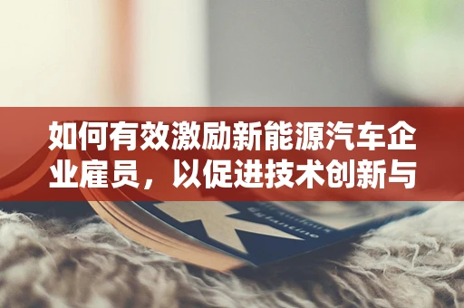 如何有效激励新能源汽车企业雇员，以促进技术创新与市场拓展？