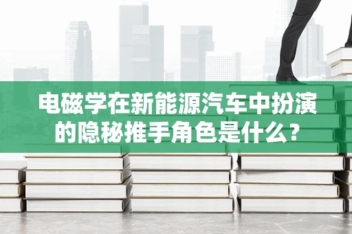 电磁学在新能源汽车中扮演的隐秘推手角色是什么？