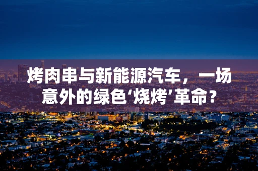 烤肉串与新能源汽车，一场意外的绿色‘烧烤’革命？
