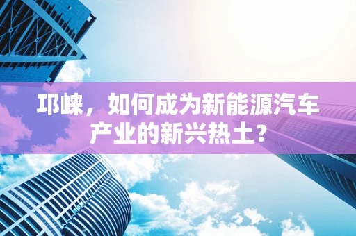邛崃，如何成为新能源汽车产业的新兴热土？