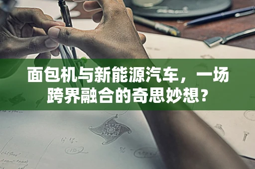 面包机与新能源汽车，一场跨界融合的奇思妙想？