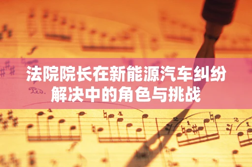 法院院长在新能源汽车纠纷解决中的角色与挑战