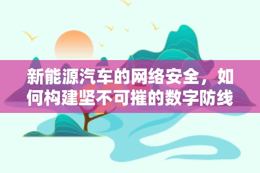 新能源汽车的网络安全，如何构建坚不可摧的数字防线？